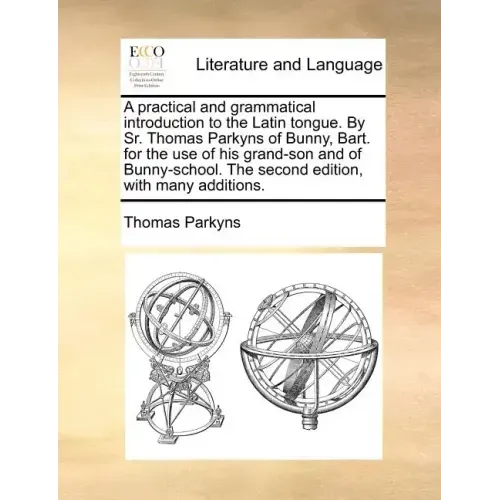 A Practical and Grammatical Introduction to the Latin Tongue. by Sr. Thomas Parkyns of Bunny, Bart. for the Use of His Grand-Son and of Bunny-School.