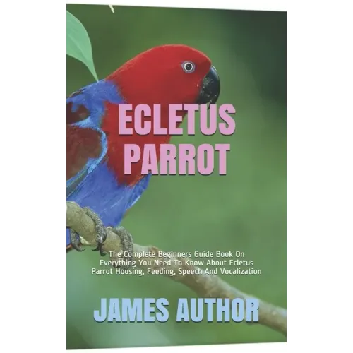 Ecletus Parrot: The Complete Beginners Guide Book On Everything You Need To Know About Ecletus Parrot Housing, Feeding, Speech And Vocalization