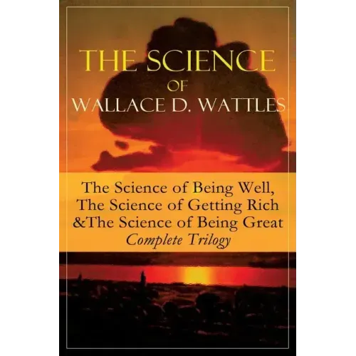 The Science of Wallace D. Wattles: The Science of Being Well, The Science of Getting Rich & The Science of Being Great - Complete Trilogy: From one of