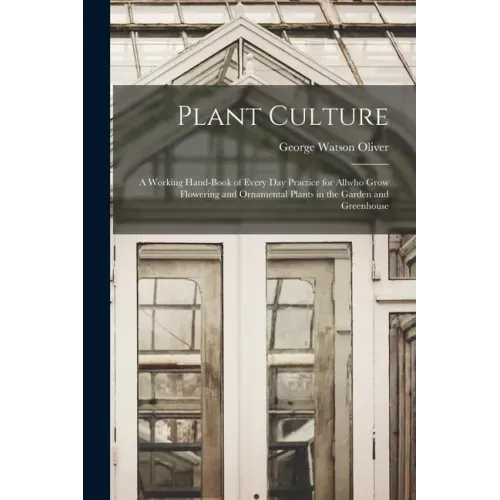 Plant Culture; a Working Hand-book of Every Day Practice for Allwho Grow Flowering and Ornamental Plants in the Garden and Greenhouse