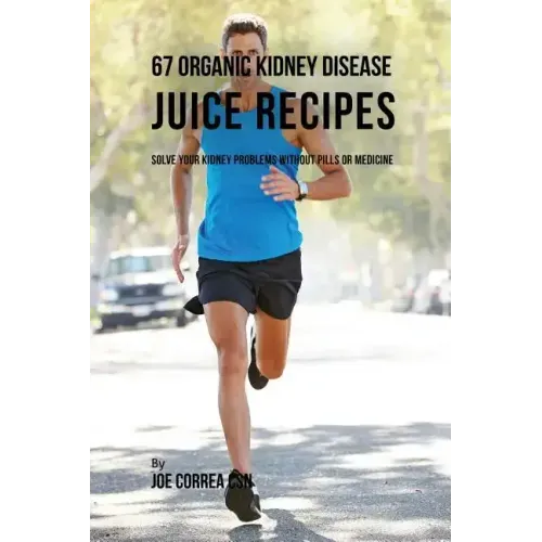 67 Organic Kidney Disease Juice Recipes: Solve Your Kidney Problems without Pills or Medicine