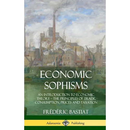 Economic Sophisms: An Introduction to Economic Theory, The Principles of Trade, Consumption, Prices and Taxation (Hardcover)