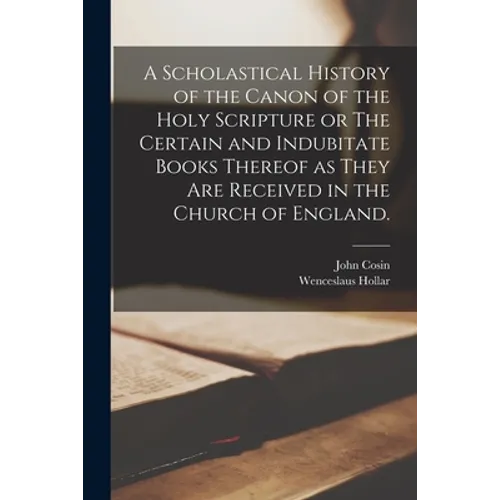 A Scholastical History of the Canon of the Holy Scripture or The Certain and Indubitate Books Thereof as They Are Received in the Church of England.