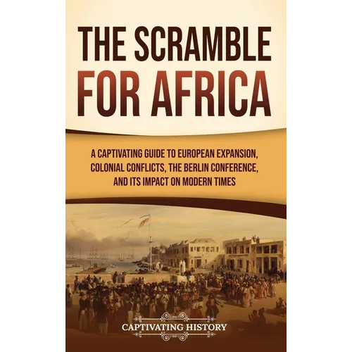 The Scramble for Africa: A Captivating Guide to European Expansion, Colonial Conflicts, the Berlin Conference, and Its Impact on Modern Times