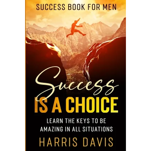 Success Book For Men: Success Is A Choice - Learn The Keys To Be Amazing In All Situations