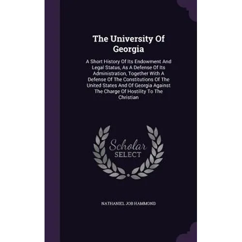 The University Of Georgia: A Short History Of Its Endowment And Legal Status, As A Defense Of Its Administration, Together With A Defense Of The Const