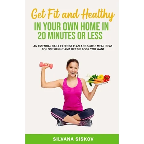 Get Fit and Healthy in Your Own Home in 20 Minutes or Less: An Essential Daily Exercise Plan and Simple Meal Ideas to Lose Weight and Get the Body You
