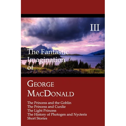 The Fantastic Imagination of George MacDonald, Volume III: The Princess and the Goblin, the Princess and Curdie, the Light Princess, the History of PH