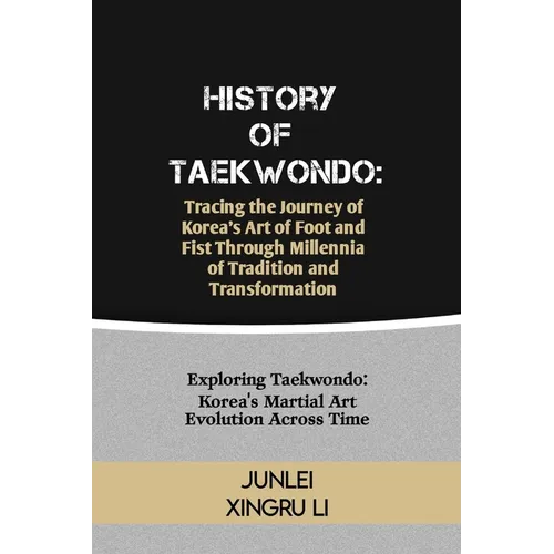 History of Taekwondo: Tracing the Journey of Korea's Art of Foot and Fist Through Millennia of Tradition and Transformation: Exploring Taekw