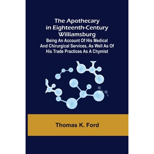 The Apothecary in Eighteenth-Century Williamsburg; Being an Account of his medical and chirurgical Services, as well as of his trade Practices as a Ch