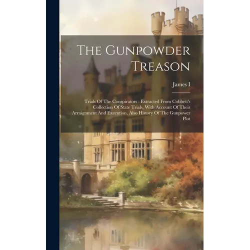 The Gunpowder Treason: Trials Of The Conspirators: Extracted From Cobbett's Collection Of State Trials, With Account Of Their Arraignment And
