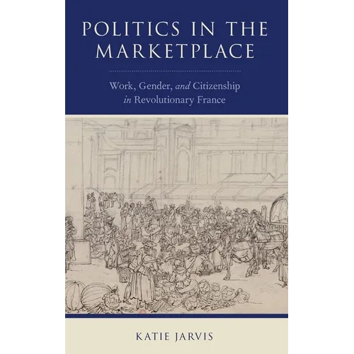 Politics in the Marketplace: Work, Gender, and Citizenship in Revolutionary France