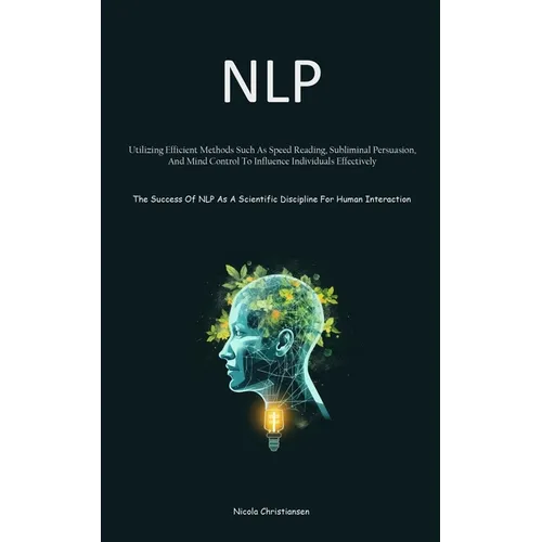 Nlp: Utilizing Efficient Methods Such As Speed Reading, Subliminal Persuasion, And Mind Control To Influence Individuals Effectively (The Success Of N