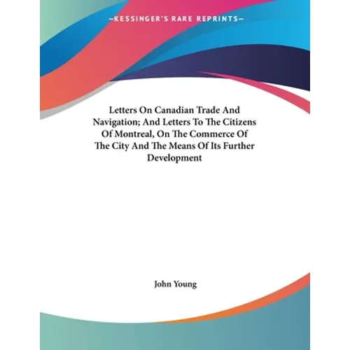 Letters On Canadian Trade And Navigation; And Letters To The Citizens Of Montreal, On The Commerce Of The City And The Means Of Its Further Developmen