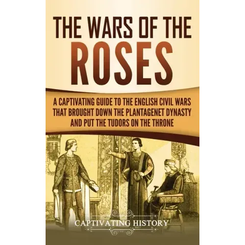 The Wars of the Roses: A Captivating Guide to the English Civil Wars That Brought down the Plantagenet Dynasty and Put the Tudors on the Thro