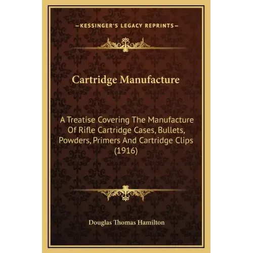 Cartridge Manufacture: A Treatise Covering the Manufacture of Rifle Cartridge Cases, Bullets, Powders, Primers and Cartridge Clips (1916)