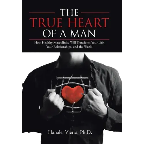 The TRUE HEART of a MAN: How Healthy Masculinity Will Transform Your Life, Your Relationships, and the World