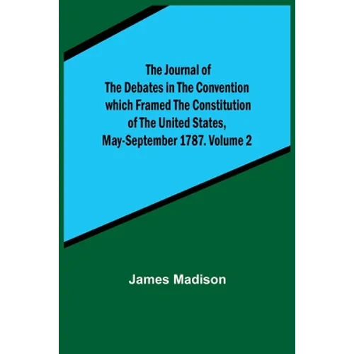 The Journal of the Debates in the Convention which Framed the Constitution of the United States, May-September 1787. Volume 2