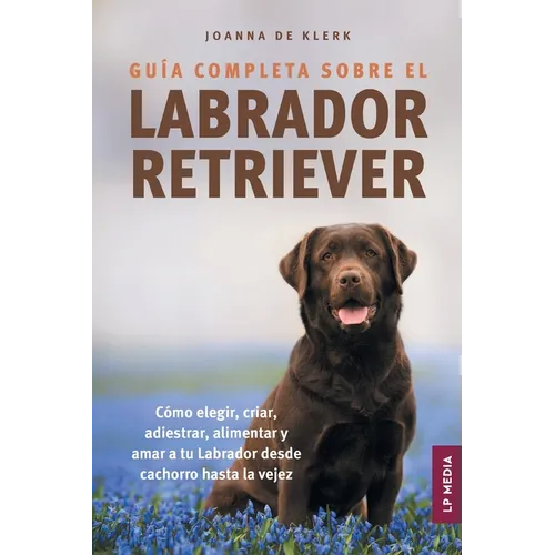 Guía completa sobre el Labrador Retriever: Cómo elegir, criar, adiestrar, alimentar y amar a tu Labrador desde cachorro hasta la vejez