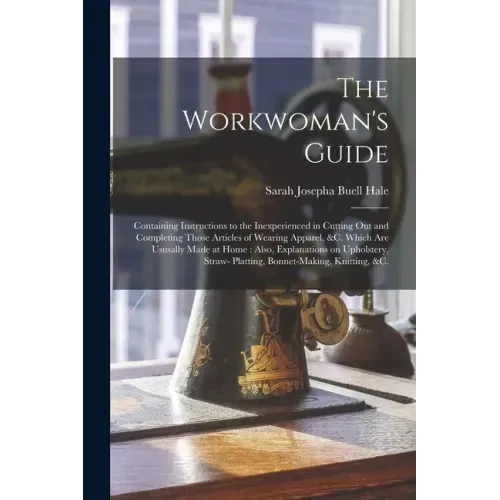 The Workwoman's Guide: Containing Instructions to the Inexperienced in Cutting out and Completing Those Articles of Wearing Apparel, &c. Whic