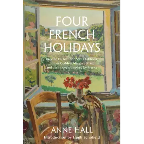 Four French Holidays: Daphne Du Maurier, Stella Gibbons, Rumer Godden, Margery Sharp and Their Novels Inspired by France
