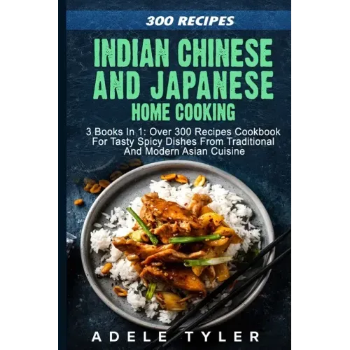 Indian Chinese and Japanese Home Cooking: 3 Books In 1: Over 300 Recipes Cookbook For Tasty Spicy Dishes From Traditional And Modern Asian Cuisine