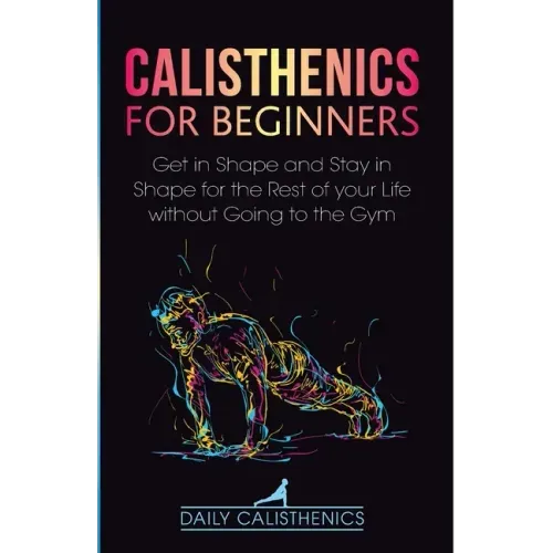 Calisthenics for Beginners: Get in Shape and Stay in Shape for the Rest of your Life without Going to the Gym