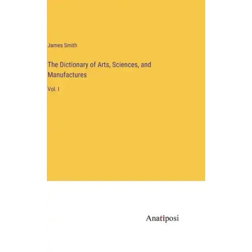 The Dictionary of Arts, Sciences, and Manufactures: Vol. I