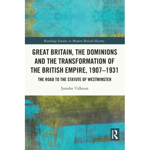 Great Britain, the Dominions and the Transformation of the British Empire, 1907-1931: The Road to the Statute of Westminster