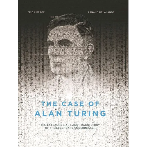 The Case of Alan Turing: The Extraordinary and Tragic Story of the Legendary Codebreaker