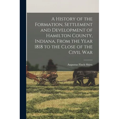 A History of the Formation, Settlement and Development of Hamilton County, Indiana, From the Year 1818 to the Close of the Civil War