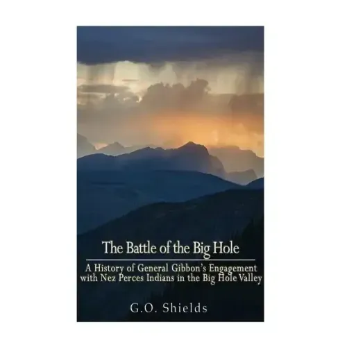 The Battle of the Big Hole: A History of General Gibbon's Engagement with Nez Percés Indians in the Big Hole Valley, Montana, August 9th, 1877