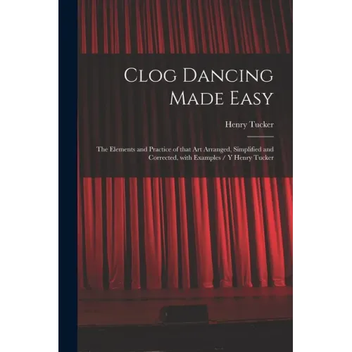 Clog Dancing Made Easy: the Elements and Practice of That Art Arranged, Simplified and Corrected, With Examples / Y Henry Tucker