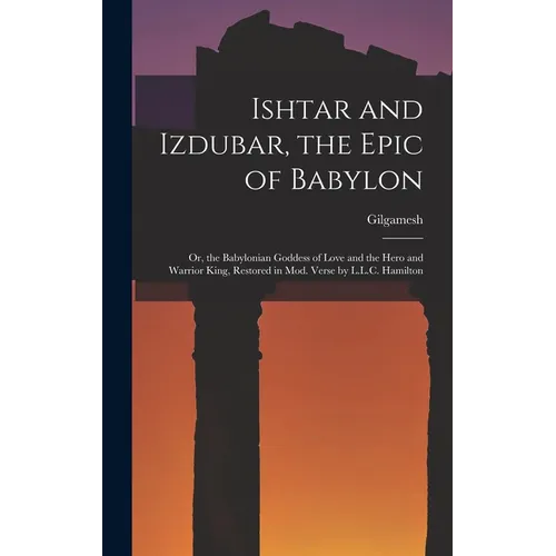 Ishtar and Izdubar, the Epic of Babylon: Or, the Babylonian Goddess of Love and the Hero and Warrior King, Restored in Mod. Verse by L.L.C. Hamilton
