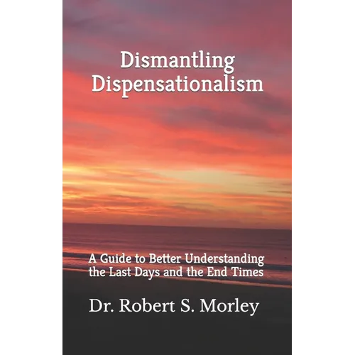 Dismantling Dispensationalism: A guide to better understanding the Last Days and the End Times