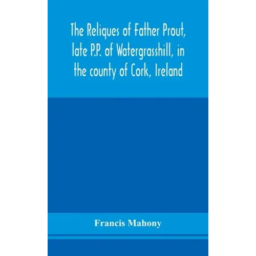The reliques of Father Prout, late P.P. of Watergrasshill, in the county of Cork, Ireland