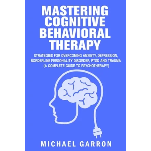 Mastering Cognitive Behavioral Therapy: Strategies for Overcoming Anxiety, Depression, Borderline Personality Disorder, PTSD and Trauma (A Complete Gu