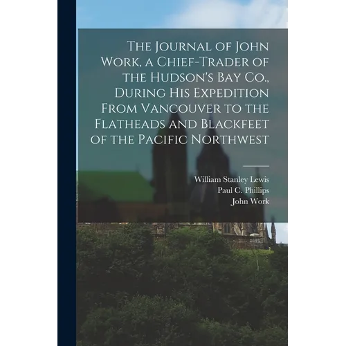 The Journal of John Work, a Chief-trader of the Hudson's Bay Co., During his Expedition From Vancouver to the Flatheads and Blackfeet of the Pacific N