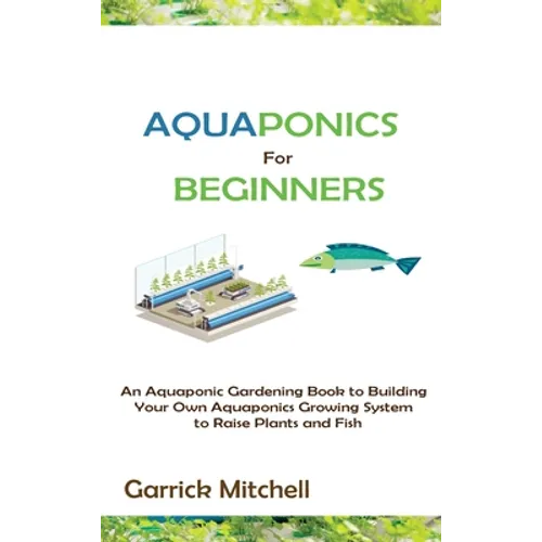 Aquaponics for Beginners: An Aquaponic Gardening Book to Building Your Own Aquaponics Growing System to Raise Plants and Fish