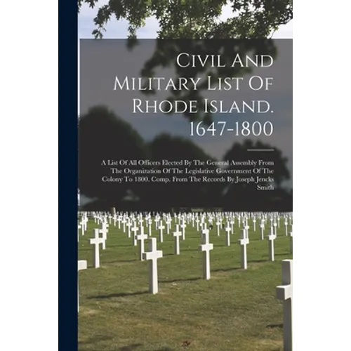 Civil And Military List Of Rhode Island. 1647-1800: A List Of All Officers Elected By The General Assembly From The Organization Of The Legislative Go