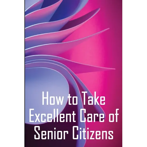 How to Take Excellent Care of Senior Citizens: A guide to selecting an assisted living or nursing home, as well as what to do if your finances run out