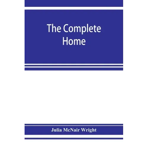 The complete home: an encyclopædia of domestic life and affairs. The household in its foundation, order, economy Beauty, Healthfulness, E