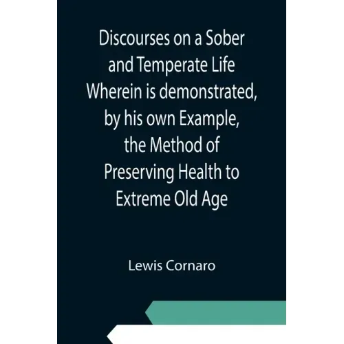 Discourses on a Sober and Temperate Life Wherein is demonstrated, by his own Example, the Method of Preserving Health to Extreme Old Age