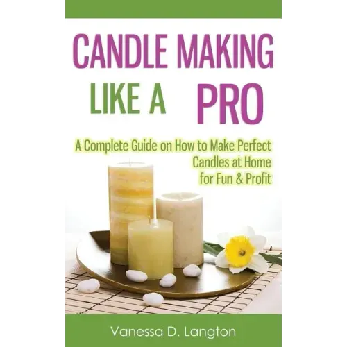 Candle Making Like A Pro: A Complete Guide on How to Make Perfect Candles at Home for Fun & Profit