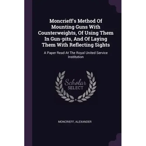 Moncrieff's Method Of Mounting Guns With Counterweights, Of Using Them In Gun-pits, And Of Laying Them With Reflecting Sights: A Paper Read At The Roy