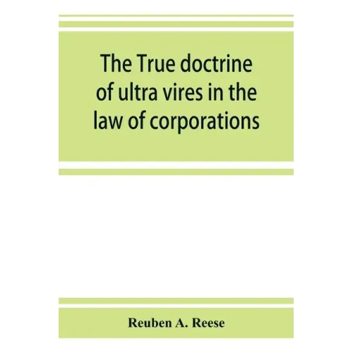 The true doctrine of ultra vires in the law of corporations; being a concise presentation of the doctrine in its application to the powers and liabili