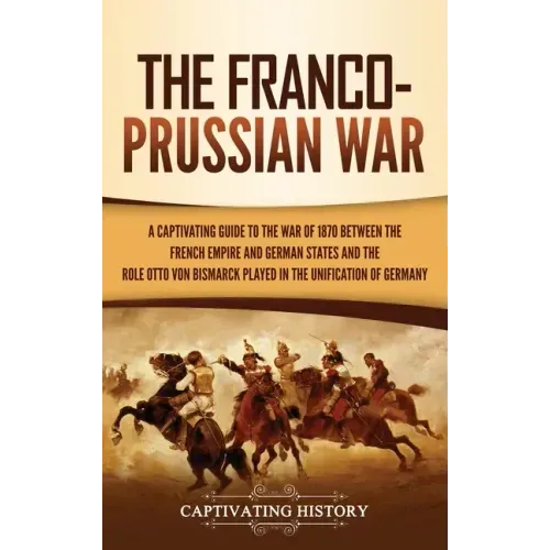 The Franco-Prussian War: A Captivating Guide to the War of 1870 between the French Empire and German States and the Role Otto von Bismarck Played in t