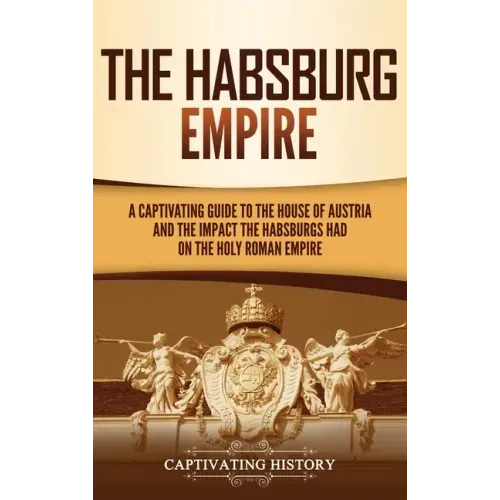 The Habsburg Empire: A Captivating Guide to the House of Austria and the Impact the Habsburgs Had on the Holy Roman Empire