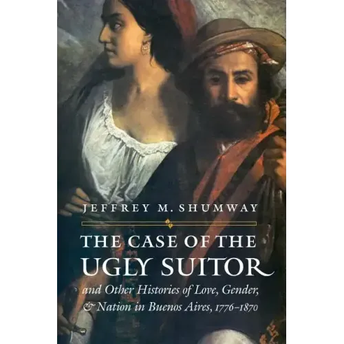 The Case of the Ugly Suitor & Other Histories of Love, Gender, & Nation in Buenos Aires, 1776-1870