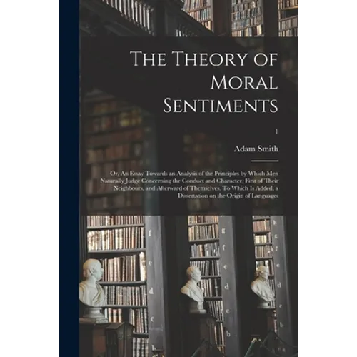 The Theory of Moral Sentiments; or, An Essay Towards an Analysis of the Principles by Which Men Naturally Judge Concerning the Conduct and Character,
